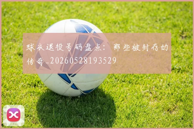 球衣退役号码盘点:那些被封存的传奇_20260528193529