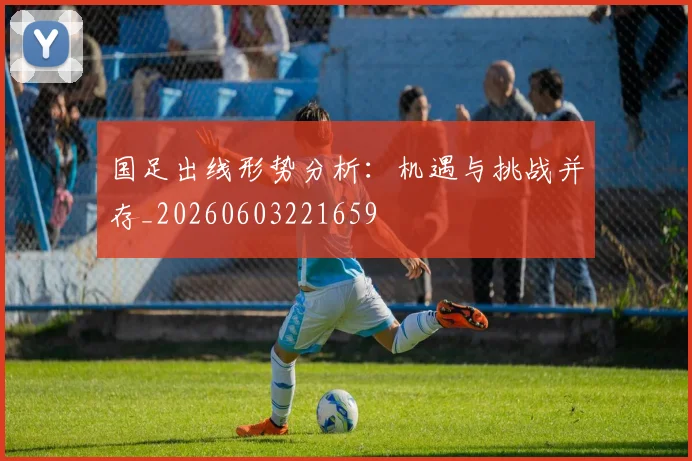 国足出线形势分析：机遇与挑战并存_20260603221659