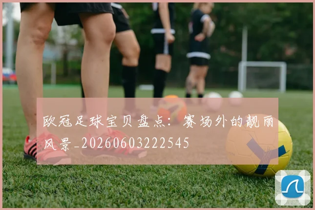 欧冠足球宝贝盘点：赛场外的靓丽风景_20260603222545