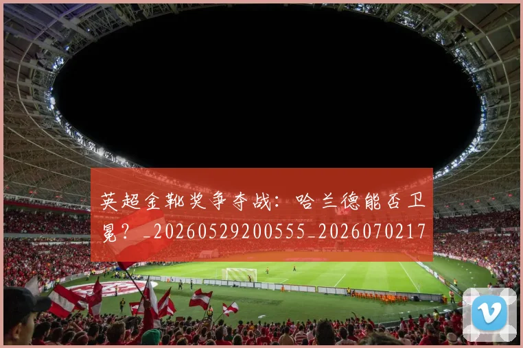 英超金靴奖争夺战：哈兰德能否卫冕？_20260529200555_20260702175020