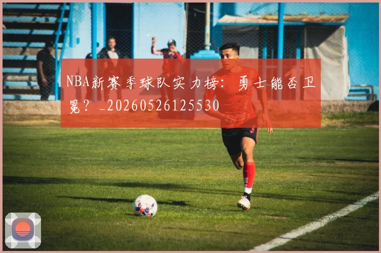 NBA新赛季球队实力榜：勇士能否卫冕？_20260526125530