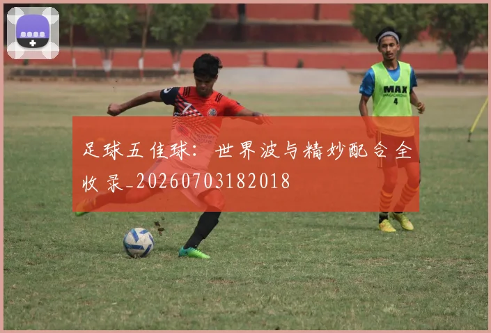 足球五佳球:世界波与精妙配合全收录_20260703182018