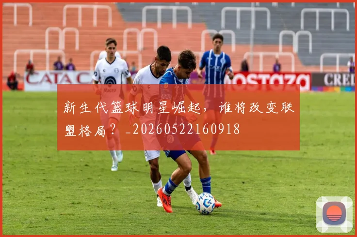 新生代篮球明星崛起，谁将改变联盟格局？_20260522160918