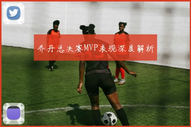 乔丹总决赛MVP表现深度解析