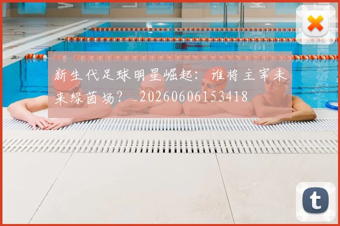 新生代足球明星崛起：谁将主宰未来绿茵场？_20260606153418