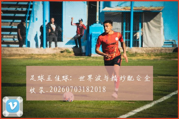 足球五佳球：世界波与精妙配合全收录_20260703182018