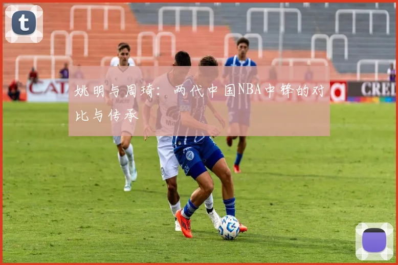 姚明与周琦:两代中国NBA中锋的对比与传承