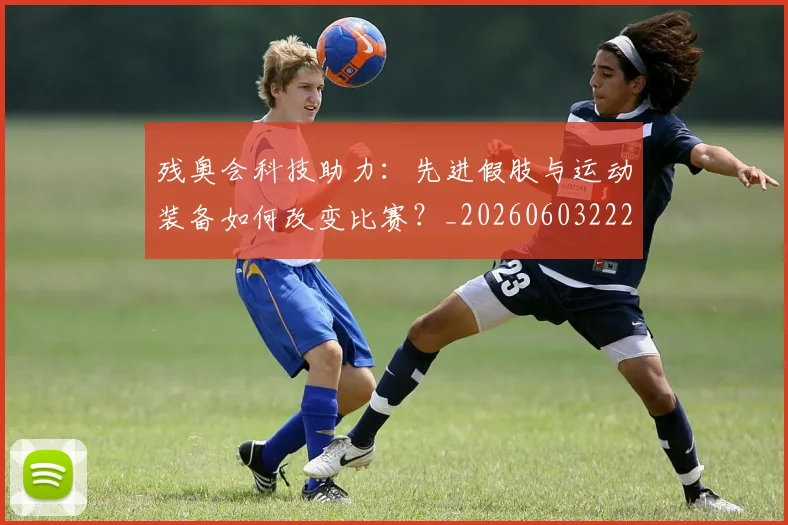 残奥会科技助力:先进假肢与运动装备如何改变比赛?_20260603222621