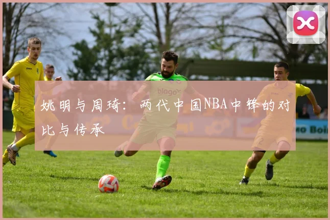 姚明与周琦：两代中国NBA中锋的对比与传承