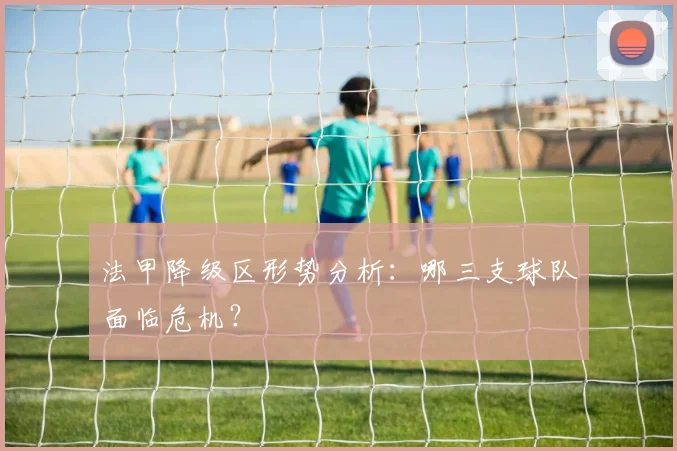 法甲降级区形势分析：哪三支球队面临危机？