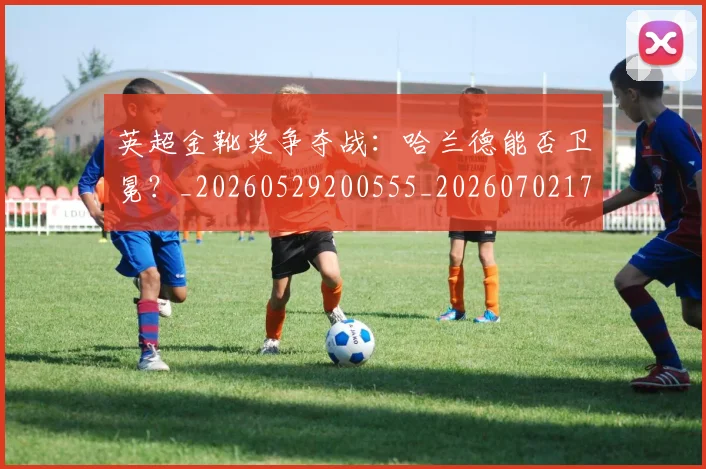 英超金靴奖争夺战:哈兰德能否卫冕?_20260529200555_20260702175020